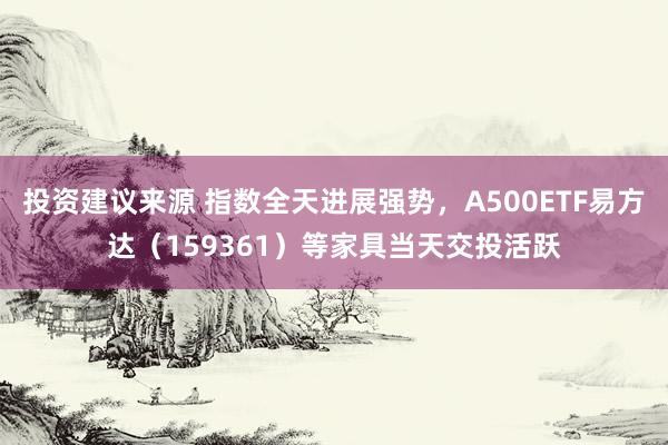 投资建议来源 指数全天进展强势，A500ETF易方达（159361）等家具当天交投活跃