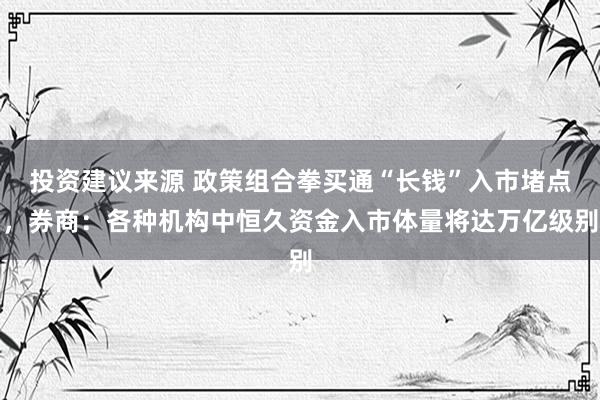 投资建议来源 政策组合拳买通“长钱”入市堵点，券商：各种机构中恒久资金入市体量将达万亿级别