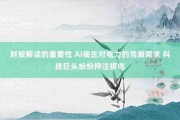 财报解读的重要性 AI催生对电力的浩瀚需求 科技巨头纷纷押注核电