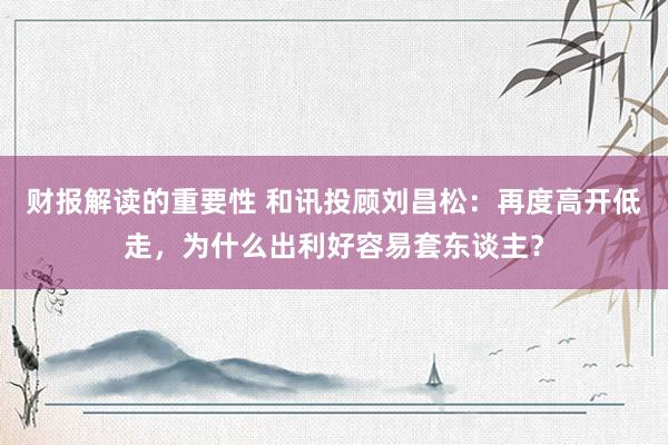 财报解读的重要性 和讯投顾刘昌松：再度高开低走，为什么出利好容易套东谈主？