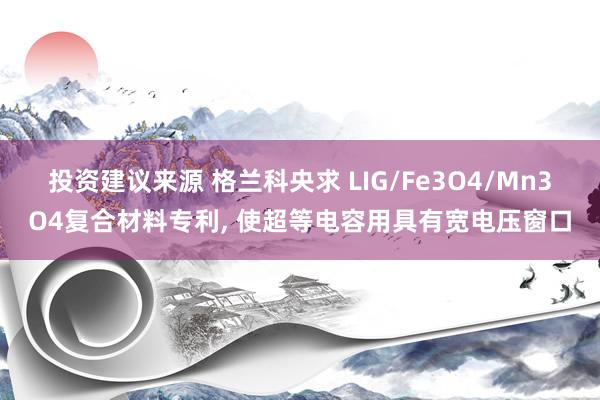 投资建议来源 格兰科央求 LIG/Fe3O4/Mn3O4复合材料专利, 使超等电容用具有宽电压窗口