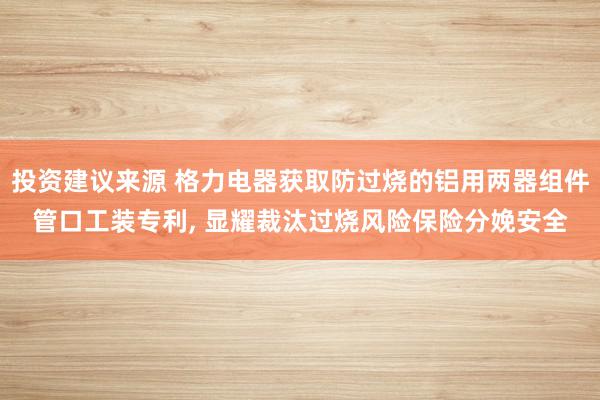 投资建议来源 格力电器获取防过烧的铝用两器组件管口工装专利, 显耀裁汰过烧风险保险分娩安全