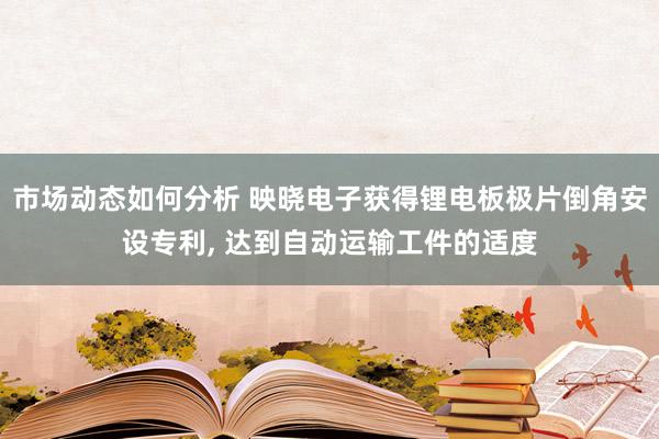 市场动态如何分析 映晓电子获得锂电板极片倒角安设专利, 达到自动运输工件的适度