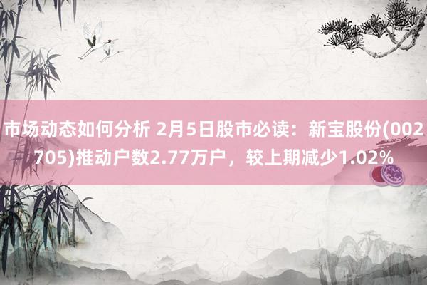 市场动态如何分析 2月5日股市必读：新宝股份(002705)推动户数2.77万户，较上期减少1.02%