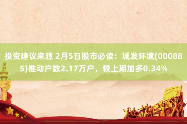 投资建议来源 2月5日股市必读：城发环境(000885)推动户数2.17万户，较上期加多0.34%