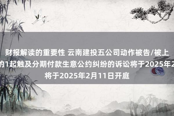 财报解读的重要性 云南建投五公司动作被告/被上诉东说念主的1起触及分期付款生意公约纠纷的诉讼将于2025年2月11日开庭