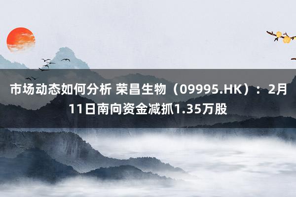 市场动态如何分析 荣昌生物（09995.HK）：2月11日南向资金减抓1.35万股