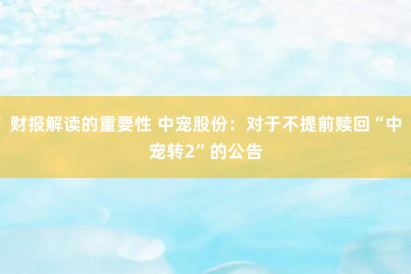 财报解读的重要性 中宠股份：对于不提前赎回“中宠转2”的公告