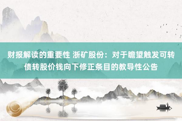 财报解读的重要性 浙矿股份：对于瞻望触发可转债转股价钱向下修正条目的教导性公告