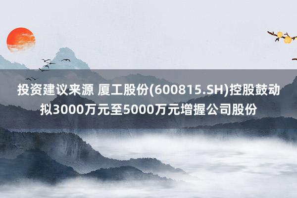 投资建议来源 厦工股份(600815.SH)控股鼓动拟3000万元至5000万元增握公司股份