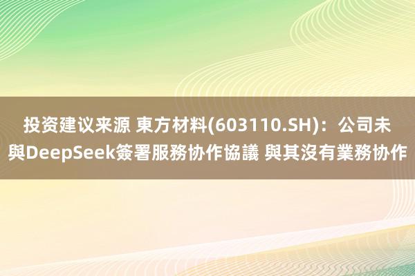 投资建议来源 東方材料(603110.SH)：公司未與DeepSeek簽署服務协作協議 與其沒有業務协作