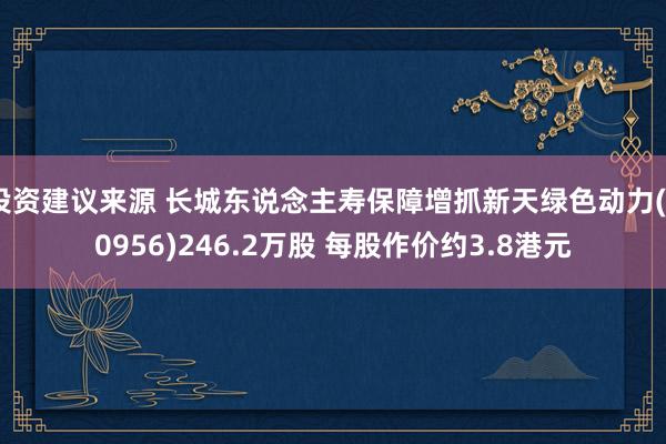 投资建议来源 长城东说念主寿保障增抓新天绿色动力(00956)246.2万股 每股作价约3.8港元