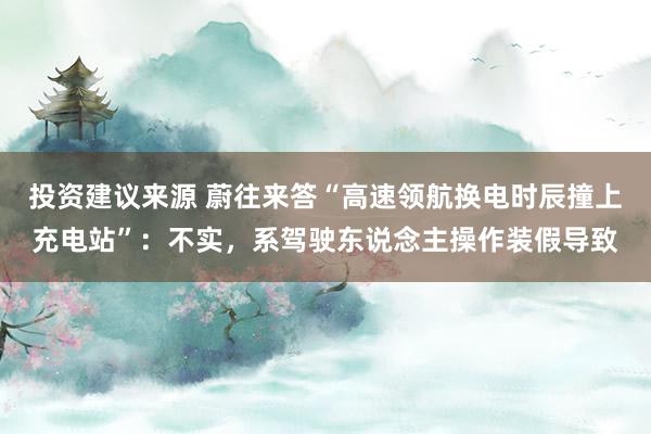 投资建议来源 蔚往来答“高速领航换电时辰撞上充电站”：不实，系驾驶东说念主操作装假导致