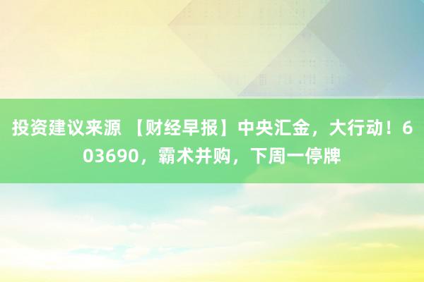 投资建议来源 【财经早报】中央汇金，大行动！603690，霸术并购，下周一停牌