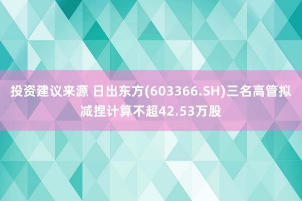 投资建议来源 日出东方(603366.SH)三名高管拟减捏计算不超42.53万股