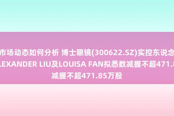 市场动态如何分析 博士眼镜(300622.SZ)实控东说念主之ALEXANDER LIU及LOUISA FAN拟悉数减握不超471.85万股