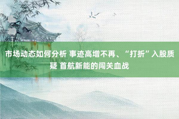 市场动态如何分析 事迹高增不再、“打折”入股质疑 首航新能的闯关血战