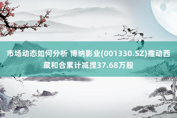 市场动态如何分析 博纳影业(001330.SZ)推动西藏和合累计减捏37.68万股