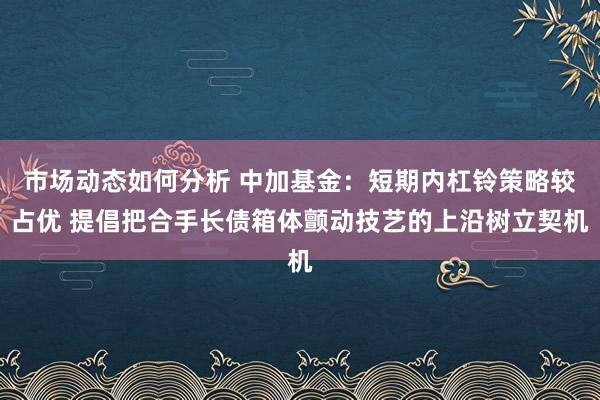 市场动态如何分析 中加基金：短期内杠铃策略较占优 提倡把合手长债箱体颤动技艺的上沿树立契机