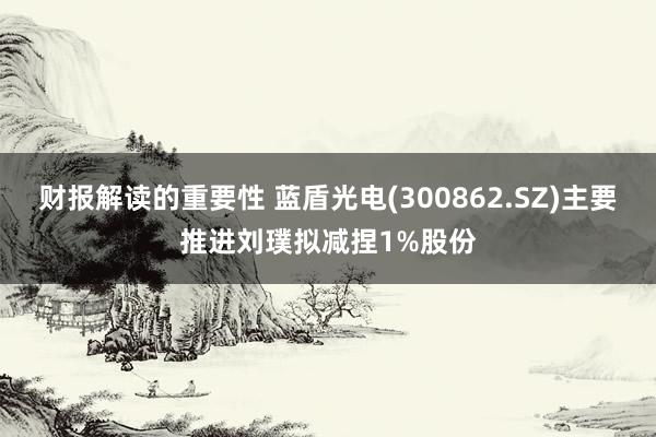 财报解读的重要性 蓝盾光电(300862.SZ)主要推进刘璞拟减捏1%股份