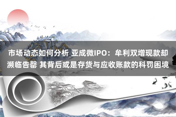 市场动态如何分析 亚成微IPO：牟利双增现款却濒临告罄 其背后或是存货与应收账款的科罚困境