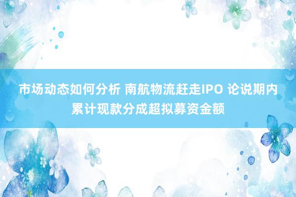 市场动态如何分析 南航物流赶走IPO 论说期内累计现款分成超拟募资金额