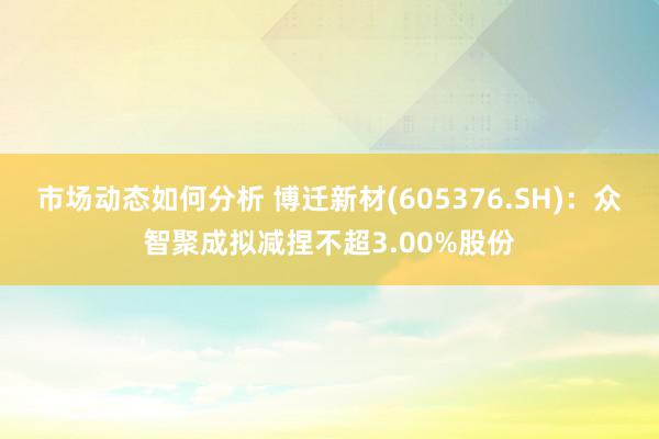 市场动态如何分析 博迁新材(605376.SH)：众智聚成拟减捏不超3.00%股份