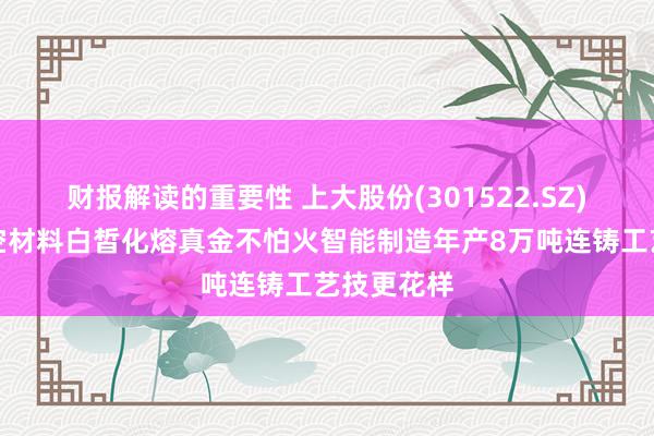 财报解读的重要性 上大股份(301522.SZ)拟扩充航空材料白皙化熔真金不怕火智能制造年产8万吨连铸工艺技更花样