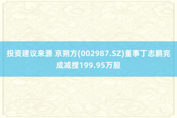 投资建议来源 京朔方(002987.SZ)董事丁志鹏完成减捏199.95万股