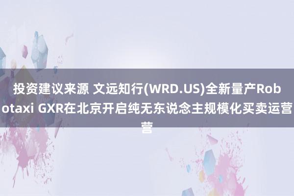 投资建议来源 文远知行(WRD.US)全新量产Robotaxi GXR在北京开启纯无东说念主规模化买卖运营