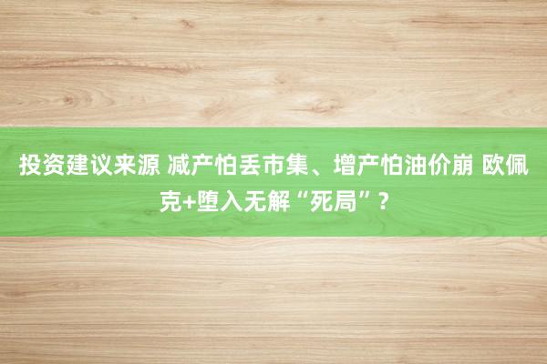 投资建议来源 减产怕丢市集、增产怕油价崩 欧佩克+堕入无解“死局”？