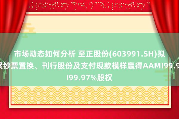 市场动态如何分析 至正股份(603991.SH)拟通过要紧钞票置换、刊行股份及支付现款模样赢得AAMI99.97%股权