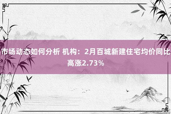 市场动态如何分析 机构：2月百城新建住宅均价同比高涨2.73%