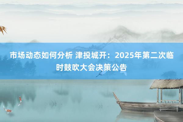 市场动态如何分析 津投城开：2025年第二次临时鼓吹大会决策公告