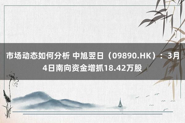 市场动态如何分析 中旭翌日（09890.HK）：3月4日南向资金增抓18.42万股