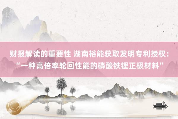 财报解读的重要性 湖南裕能获取发明专利授权：“一种高倍率轮回性能的磷酸铁锂正极材料”