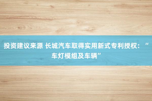 投资建议来源 长城汽车取得实用新式专利授权：“车灯模组及车辆”