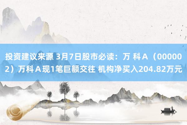 投资建议来源 3月7日股市必读：万 科Ａ（000002）万科Ａ现1笔巨额交往 机构净买入204.82万元