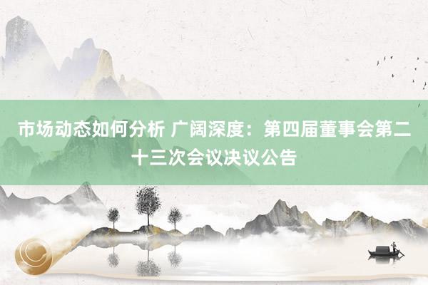 市场动态如何分析 广阔深度：第四届董事会第二十三次会议决议公告