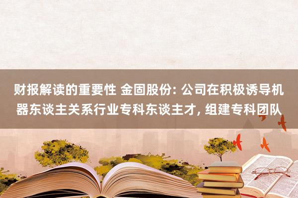 财报解读的重要性 金固股份: 公司在积极诱导机器东谈主关系行业专科东谈主才, 组建专科团队