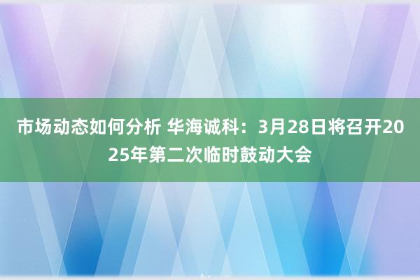 市场动态如何分析 华海诚科：3月28日将召开2025年第二次临时鼓动大会