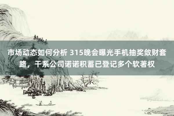 市场动态如何分析 315晚会曝光手机抽奖敛财套路，干系公司诺诺积蓄已登记多个软著权