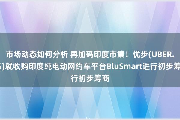 市场动态如何分析 再加码印度市集！优步(UBER.US)就收购印度纯电动网约车平台BluSmart进行初步筹商